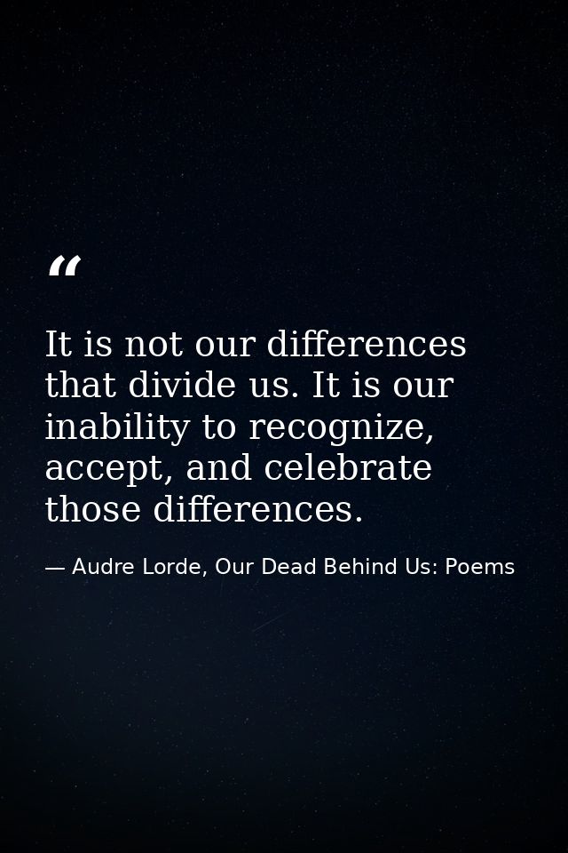It is not our differences that divide us. It is our inability to recognize, accept, and celebrate those differences. — Audre Lorde, Our Dead Behind Us: Poems