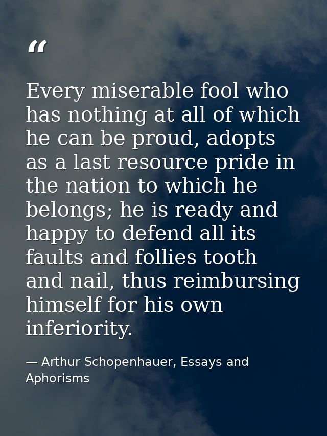 Every miserable fool who has nothing at all of which he can be proud, adopts as a last resource pride in the nation to w — Arthur Schopenhauer, Essays and Aphorisms
