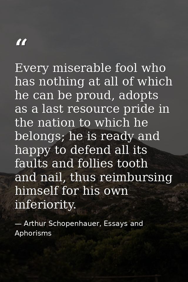 Every miserable fool who has nothing at all of which he can be proud, adopts as a last resource pride in the nation to w — Arthur Schopenhauer, Essays and Aphorisms