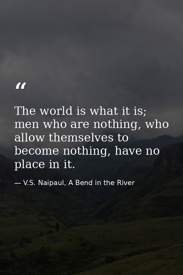 The world is what it is; men who are nothing, who allow themselves to become nothing, have no place in it. — V.S. Naipaul, A Bend in the River