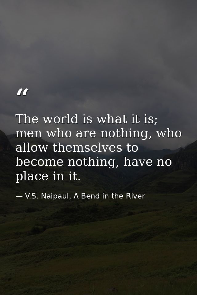 The world is what it is; men who are nothing, who allow themselves to become nothing, have no place in it. — V.S. Naipaul, A Bend in the River