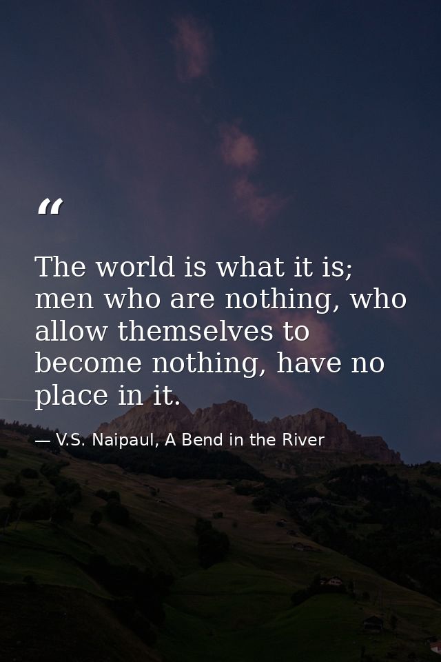 The world is what it is; men who are nothing, who allow themselves to become nothing, have no place in it. — V.S. Naipaul, A Bend in the River