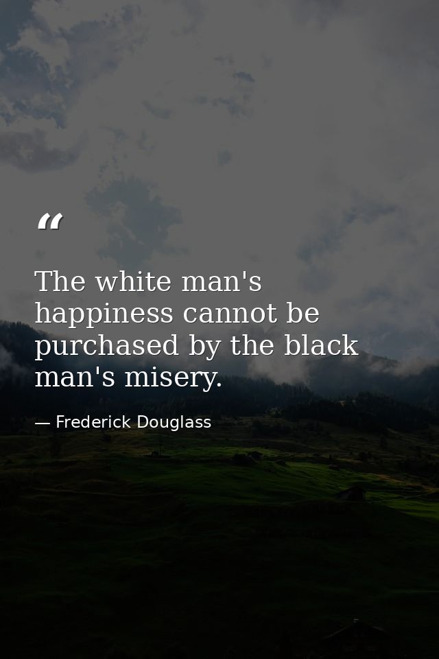 The white man's happiness cannot be purchased by the black man's misery. — Frederick Douglass