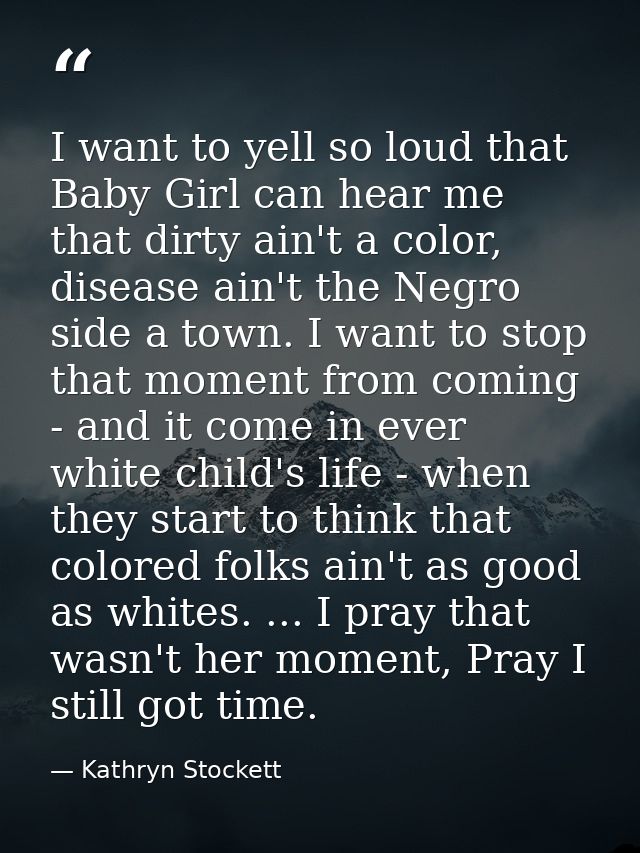 I want to yell so loud that Baby Girl can hear me that dirty ain't a color, disease ain't the Negro side a town. I want  — Kathryn Stockett