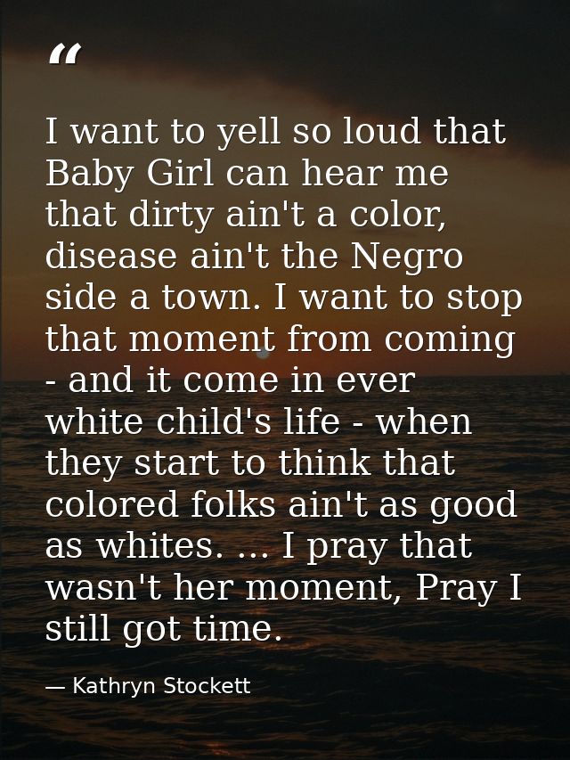 I want to yell so loud that Baby Girl can hear me that dirty ain't a color, disease ain't the Negro side a town. I want  — Kathryn Stockett