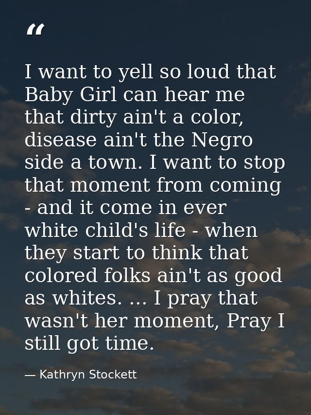 I want to yell so loud that Baby Girl can hear me that dirty ain't a color, disease ain't the Negro side a town. I want  — Kathryn Stockett