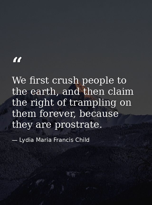 We first crush people to the earth, and then claim the right of trampling on them forever, because they are prostrate. — Lydia Maria Francis Child