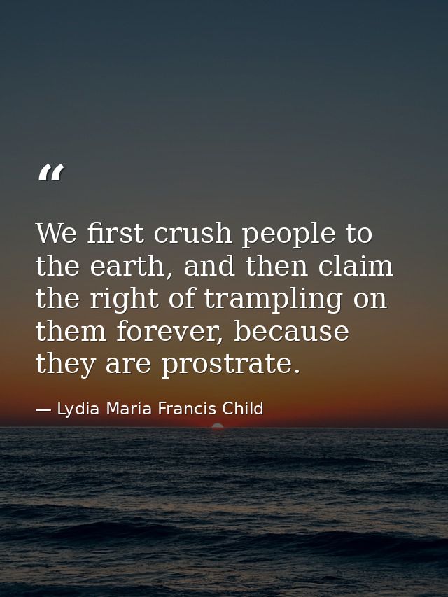 We first crush people to the earth, and then claim the right of trampling on them forever, because they are prostrate. — Lydia Maria Francis Child