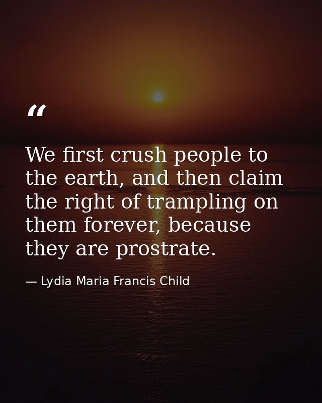 We first crush people to the earth, and then claim the right of trampling on them forever, because they are prostrate. — Lydia Maria Francis Child