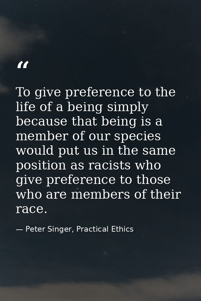 To give preference to the life of a being simply because that being is a member of our species would put us in the same  — Peter Singer, Practical Ethics