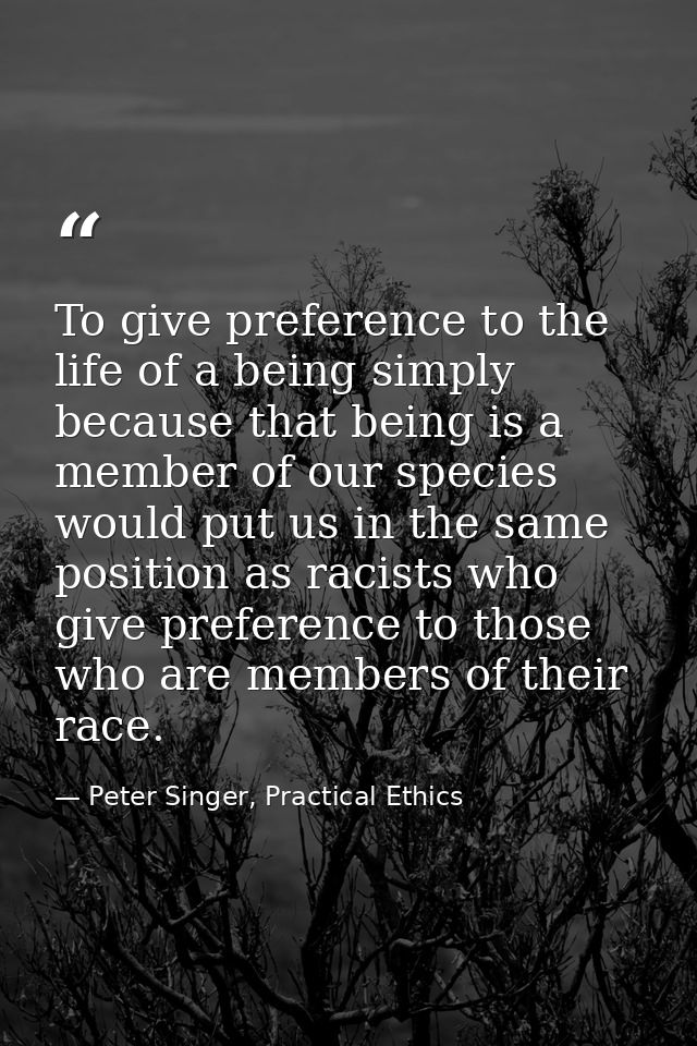 To give preference to the life of a being simply because that being is a member of our species would put us in the same  — Peter Singer, Practical Ethics