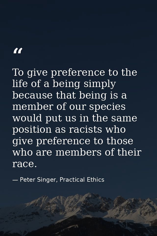 To give preference to the life of a being simply because that being is a member of our species would put us in the same  — Peter Singer, Practical Ethics