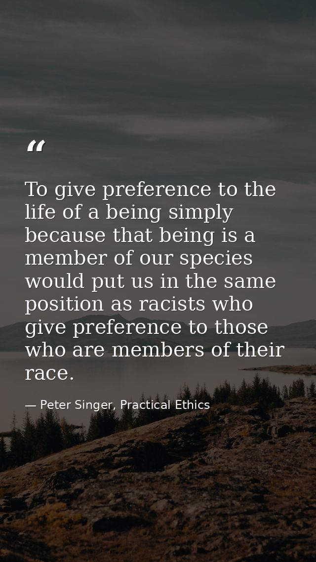 To give preference to the life of a being simply because that being is a member of our species would put us in the same  — Peter Singer, Practical Ethics
