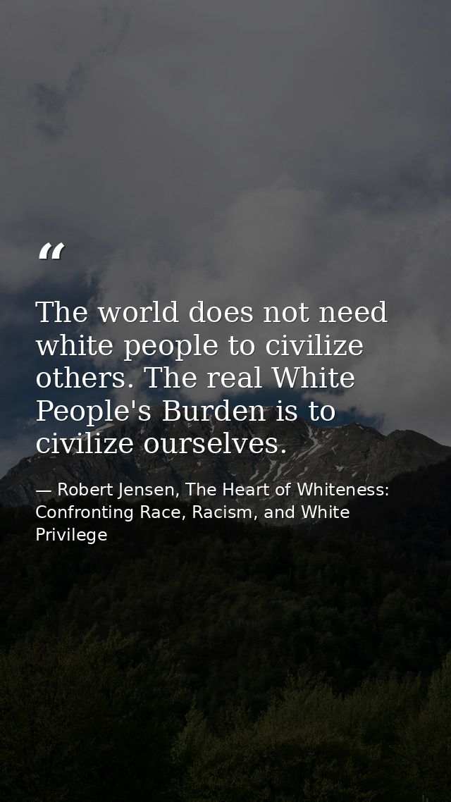 The world does not need white people to civilize others. The real White People's Burden is to civilize ourselves. — Robert Jensen, The Heart of Whiteness: Confronting Race, Racism, and White Privilege