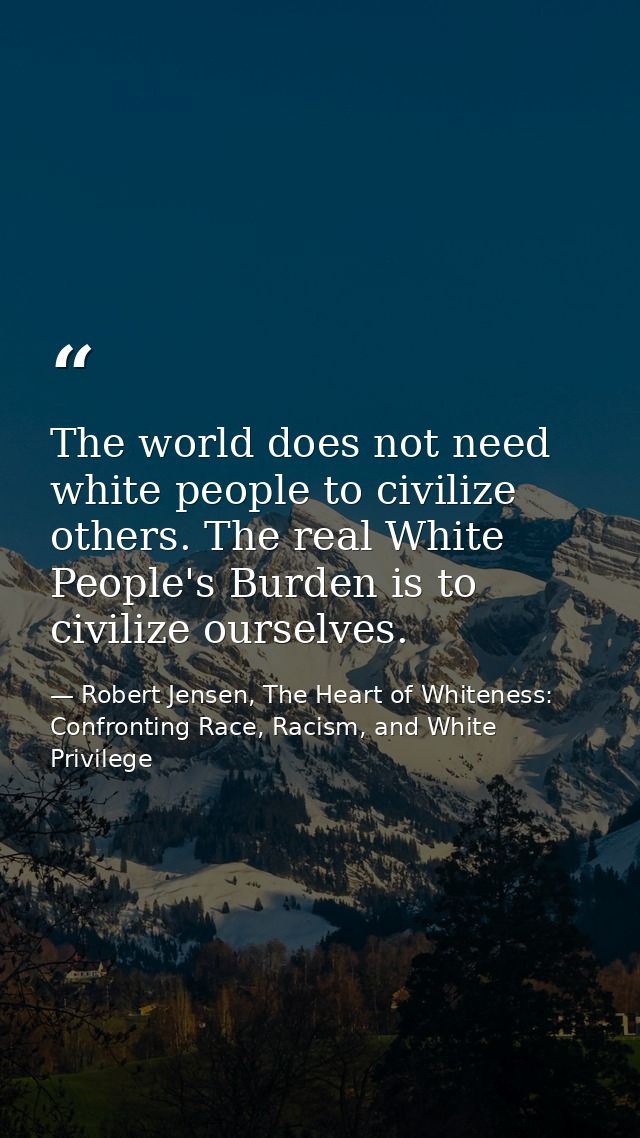 The world does not need white people to civilize others. The real White People's Burden is to civilize ourselves. — Robert Jensen, The Heart of Whiteness: Confronting Race, Racism, and White Privilege