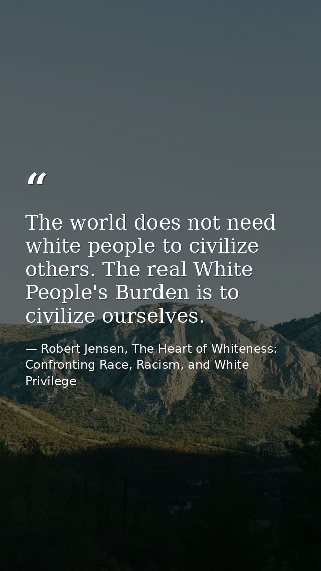 The world does not need white people to civilize others. The real White People's Burden is to civilize ourselves. — Robert Jensen, The Heart of Whiteness: Confronting Race, Racism, and White Privilege