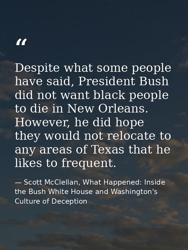 Despite what some people have said, President Bush did not want black people to die in New Orleans. However, he did hope — Scott McClellan, What Happened: Inside the Bush White House and Washington's Culture of Deception