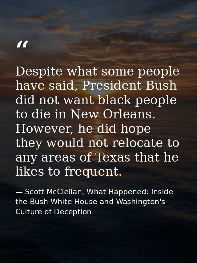 Despite what some people have said, President Bush did not want black people to die in New Orleans. However, he did hope — Scott McClellan, What Happened: Inside the Bush White House and Washington's Culture of Deception