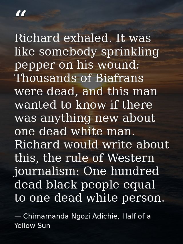 Richard exhaled. It was like somebody sprinkling pepper on his wound: Thousands of Biafrans were dead, and this man want — Chimamanda Ngozi Adichie, Half of a Yellow Sun