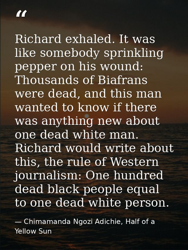 Richard exhaled. It was like somebody sprinkling pepper on his wound: Thousands of Biafrans were dead, and this man want — Chimamanda Ngozi Adichie, Half of a Yellow Sun