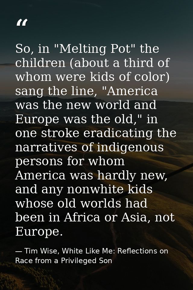 So, in "Melting Pot" the children (about a third of whom were kids of color) sang the line, "America was the new world a — Tim Wise, White Like Me: Reflections on Race from a Privileged Son