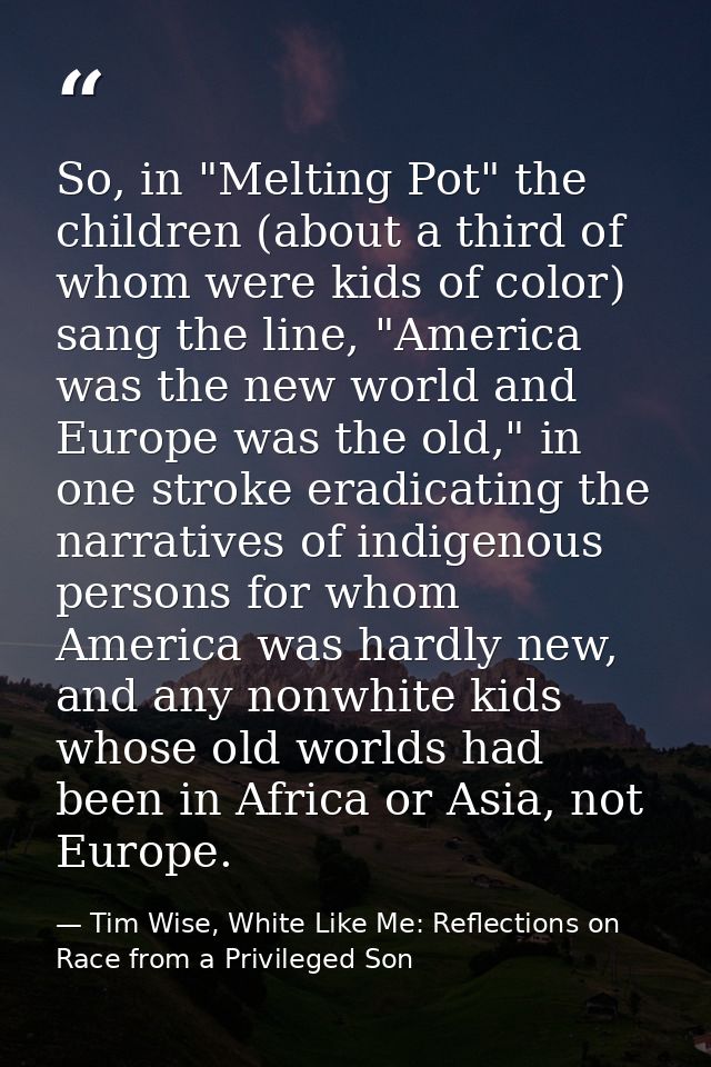 So, in "Melting Pot" the children (about a third of whom were kids of color) sang the line, "America was the new world a — Tim Wise, White Like Me: Reflections on Race from a Privileged Son