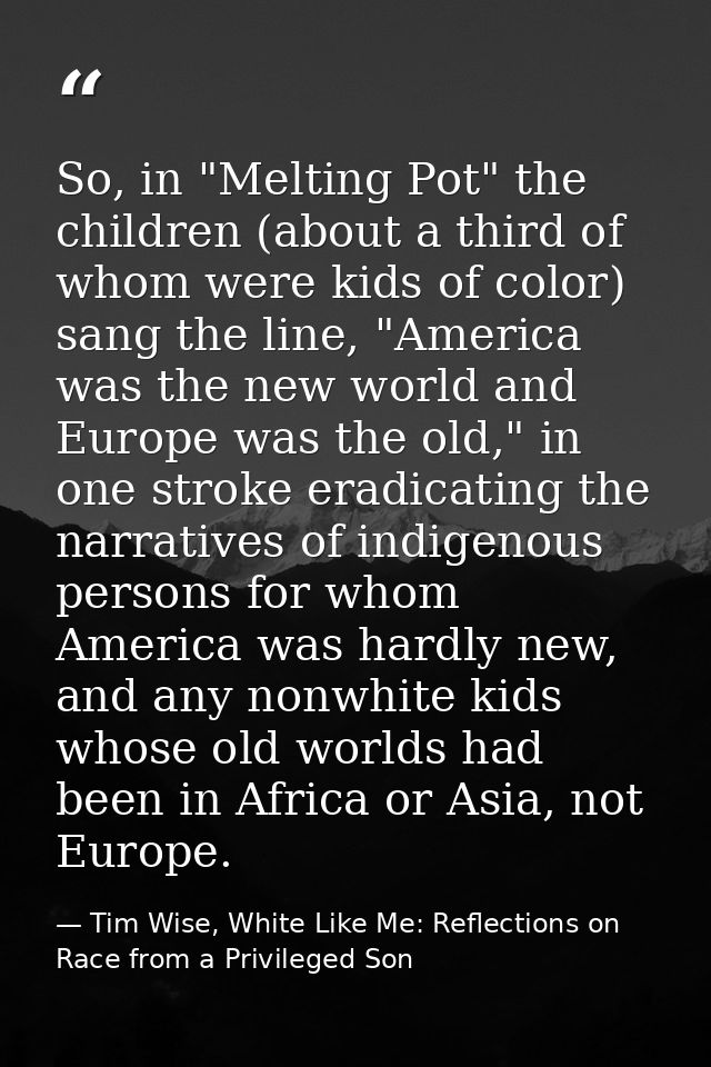So, in "Melting Pot" the children (about a third of whom were kids of color) sang the line, "America was the new world a — Tim Wise, White Like Me: Reflections on Race from a Privileged Son