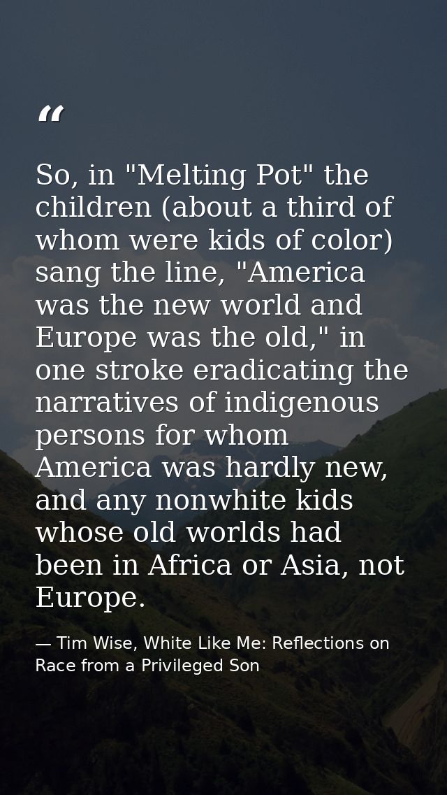So, in "Melting Pot" the children (about a third of whom were kids of color) sang the line, "America was the new world a — Tim Wise, White Like Me: Reflections on Race from a Privileged Son