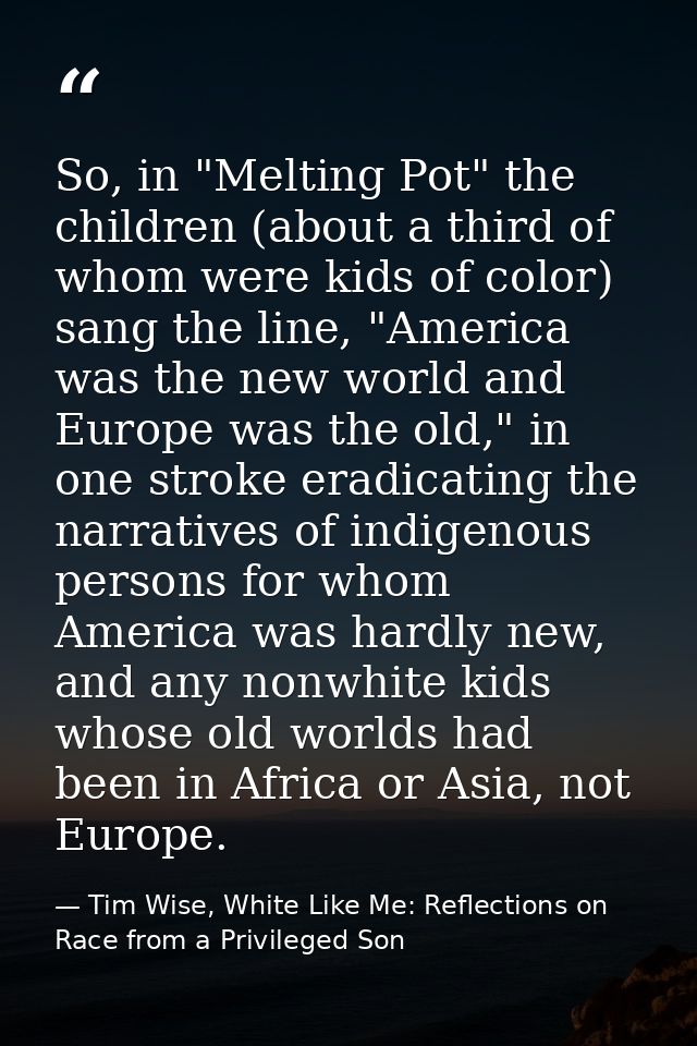 So, in "Melting Pot" the children (about a third of whom were kids of color) sang the line, "America was the new world a — Tim Wise, White Like Me: Reflections on Race from a Privileged Son