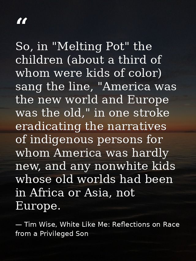 So, in "Melting Pot" the children (about a third of whom were kids of color) sang the line, "America was the new world a — Tim Wise, White Like Me: Reflections on Race from a Privileged Son