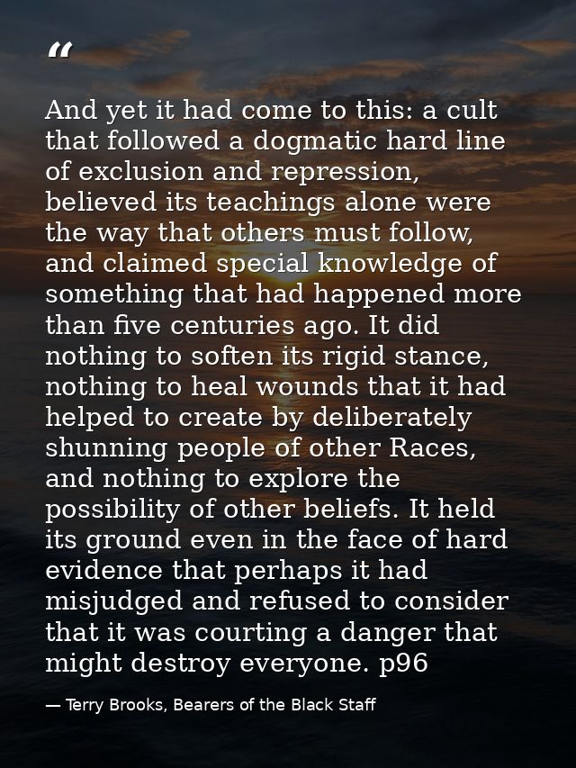 And yet it had come to this: a cult that followed a dogmatic hard line of exclusion and repression, believed its teachin — Terry Brooks, Bearers of the Black Staff