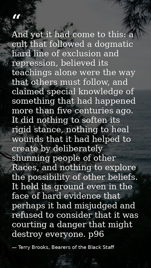 And yet it had come to this: a cult that followed a dogmatic hard line of exclusion and repression, believed its teachin — Terry Brooks, Bearers of the Black Staff