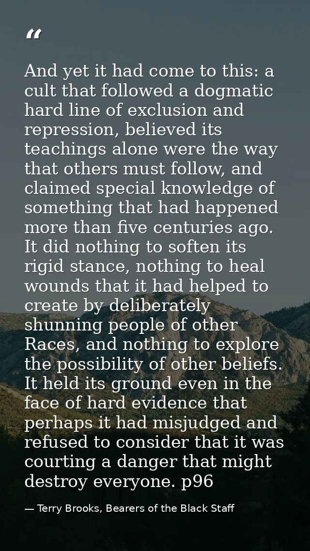 And yet it had come to this: a cult that followed a dogmatic hard line of exclusion and repression, believed its teachin — Terry Brooks, Bearers of the Black Staff