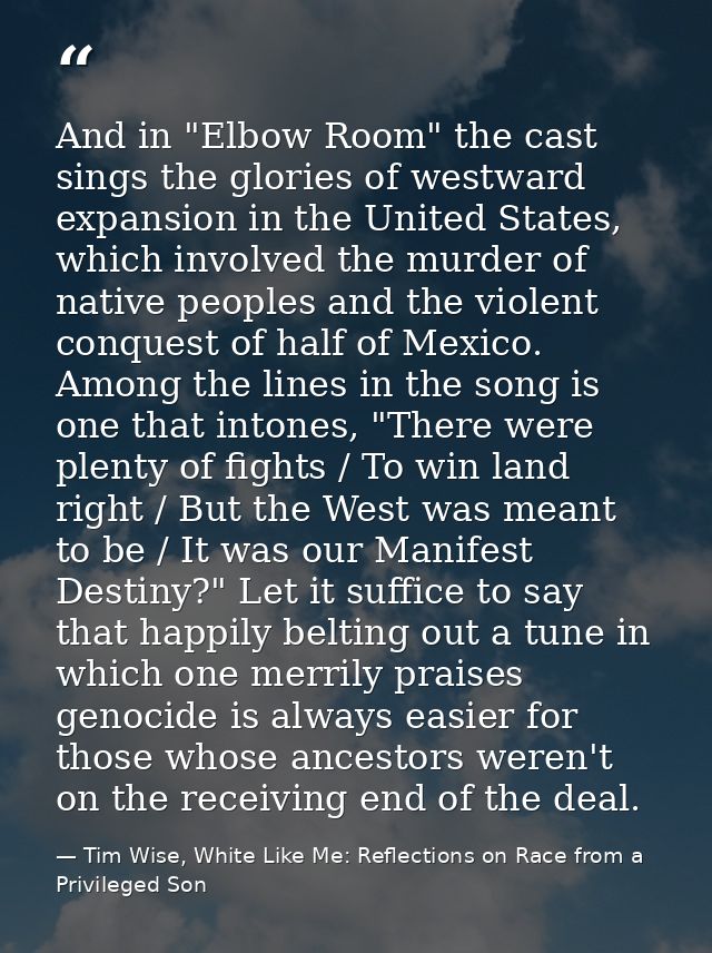 And in "Elbow Room" the cast sings the glories of westward expansion in the United States, which involved the murder of  — Tim Wise, White Like Me: Reflections on Race from a Privileged Son