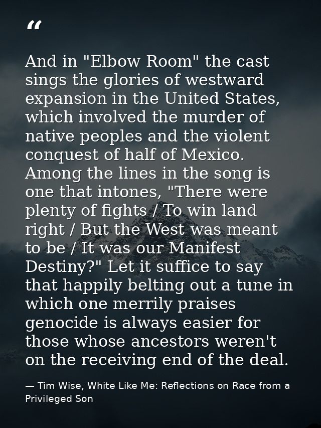 And in "Elbow Room" the cast sings the glories of westward expansion in the United States, which involved the murder of  — Tim Wise, White Like Me: Reflections on Race from a Privileged Son