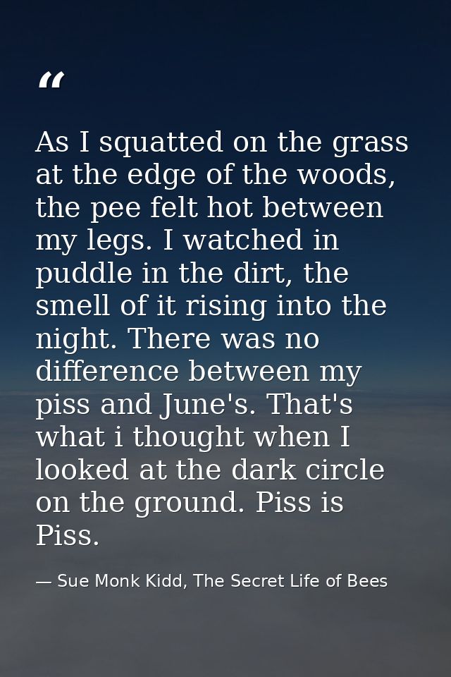 As I squatted on the grass at the edge of the woods, the pee felt hot between my legs. I watched in puddle in the dirt,  — Sue Monk Kidd, The Secret Life of Bees