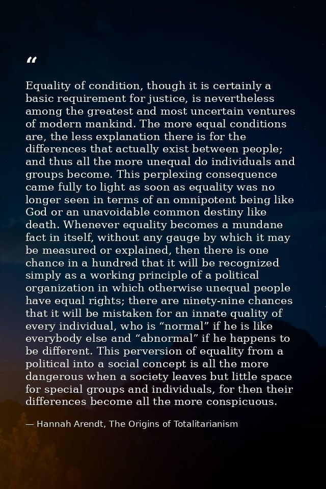Equality of condition, though it is certainly a basic requirement for justice, is nevertheless among the greatest and mo — Hannah Arendt, The Origins of Totalitarianism