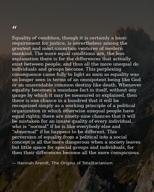 Equality of condition, though it is certainly a basic requirement for justice, is nevertheless among the greatest and mo — Hannah Arendt, The Origins of Totalitarianism