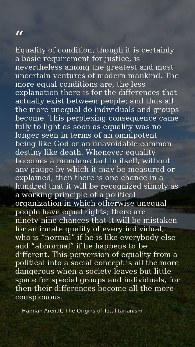 Equality of condition, though it is certainly a basic requirement for justice, is nevertheless among the greatest and mo — Hannah Arendt, The Origins of Totalitarianism