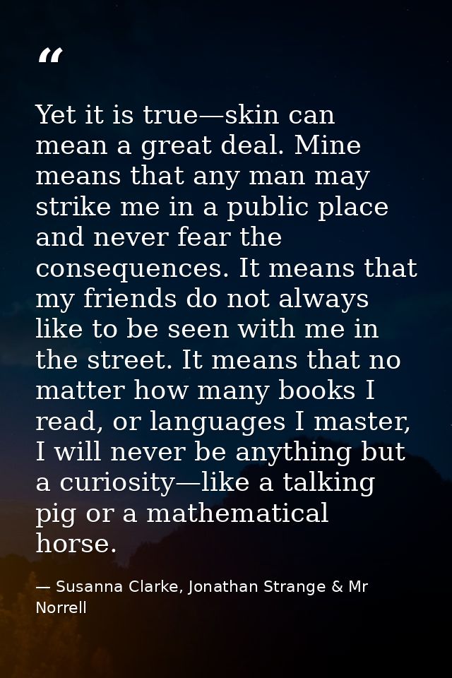 Yet it is true—skin can mean a great deal. Mine means that any man may strike me in a public place and never fear the co — Susanna Clarke, Jonathan Strange & Mr Norrell