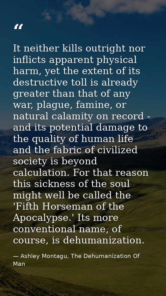 It neither kills outright nor inflicts apparent physical harm, yet the extent of its destructive toll is already greater — Ashley Montagu, The Dehumanization Of Man