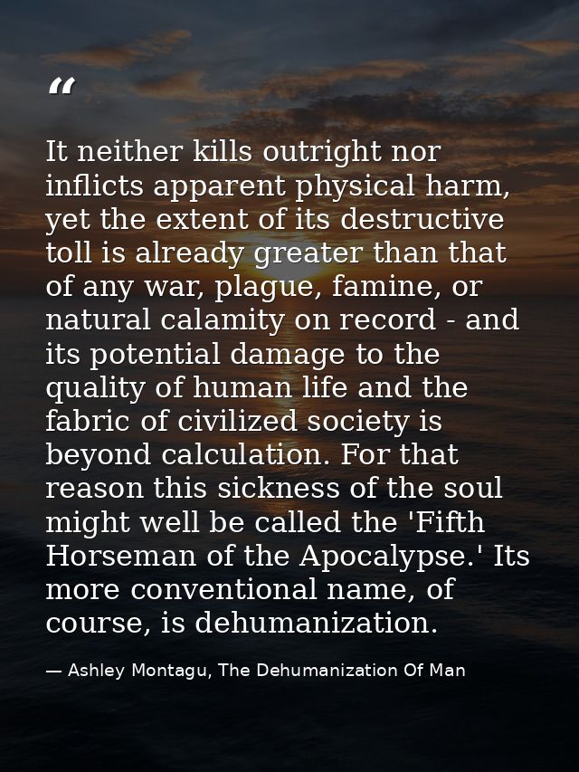 It neither kills outright nor inflicts apparent physical harm, yet the extent of its destructive toll is already greater — Ashley Montagu, The Dehumanization Of Man