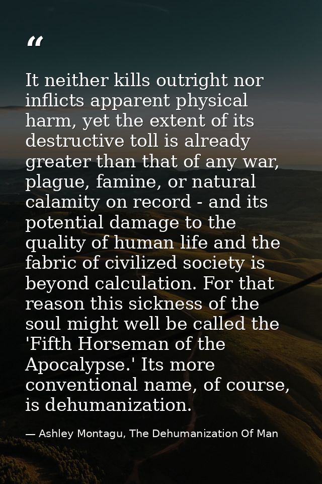 It neither kills outright nor inflicts apparent physical harm, yet the extent of its destructive toll is already greater — Ashley Montagu, The Dehumanization Of Man