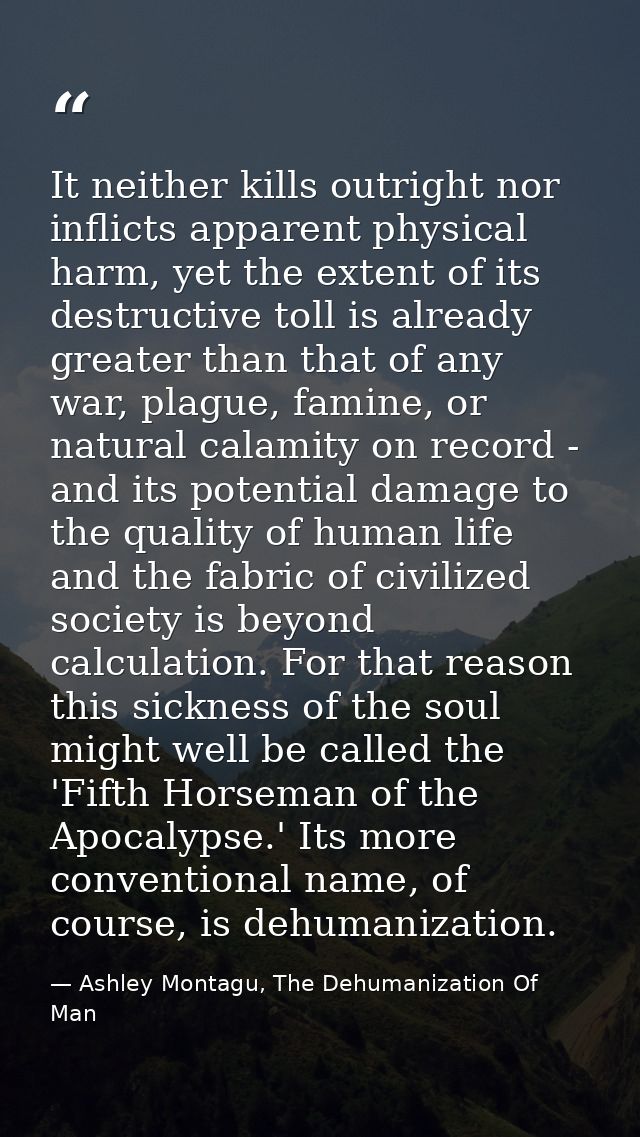 It neither kills outright nor inflicts apparent physical harm, yet the extent of its destructive toll is already greater — Ashley Montagu, The Dehumanization Of Man