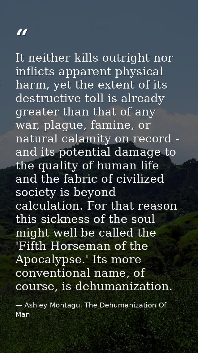 It neither kills outright nor inflicts apparent physical harm, yet the extent of its destructive toll is already greater — Ashley Montagu, The Dehumanization Of Man