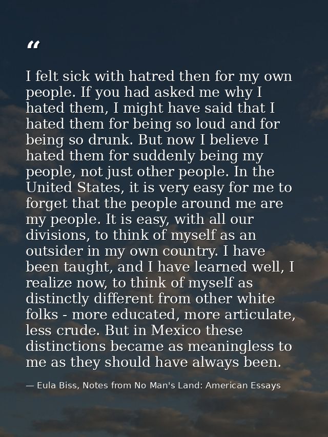 I felt sick with hatred then for my own people. If you had asked me why I hated them, I might have said that I hated the — Eula Biss, Notes from No Man's Land: American Essays