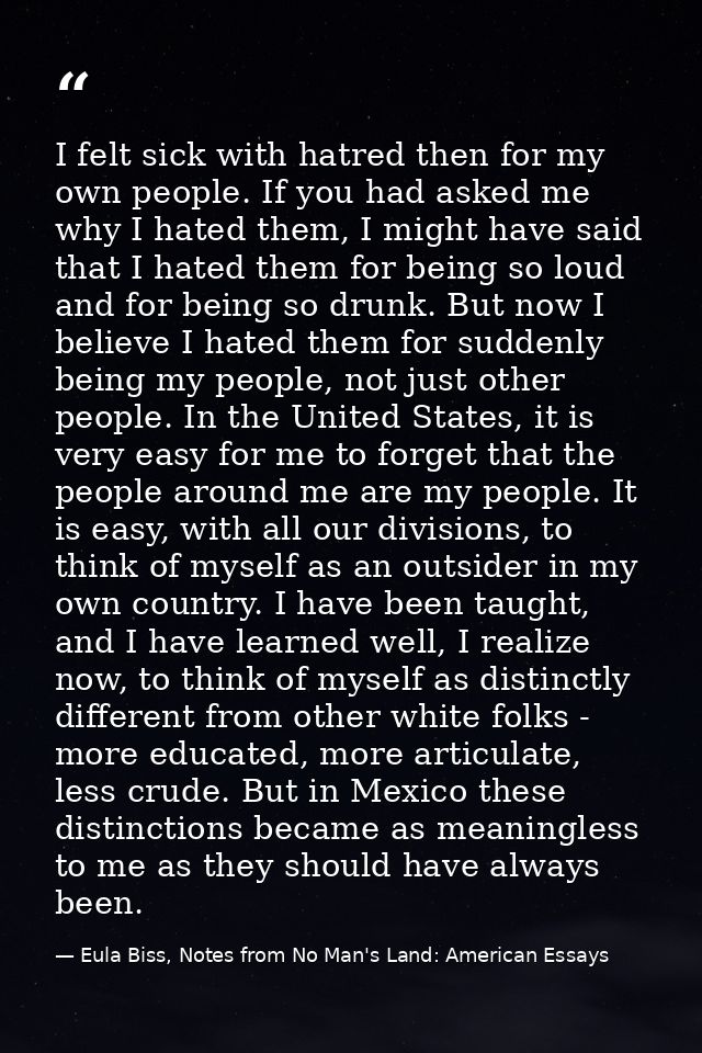 I felt sick with hatred then for my own people. If you had asked me why I hated them, I might have said that I hated the — Eula Biss, Notes from No Man's Land: American Essays