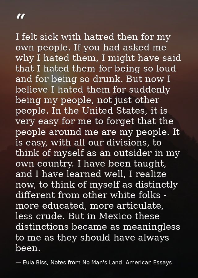 I felt sick with hatred then for my own people. If you had asked me why I hated them, I might have said that I hated the — Eula Biss, Notes from No Man's Land: American Essays