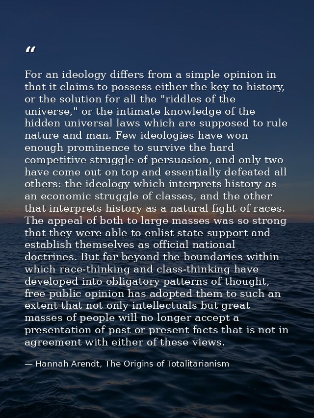 For an ideology differs from a simple opinion in that it claims to possess either the key to history, or the solution fo — Hannah Arendt, The Origins of Totalitarianism