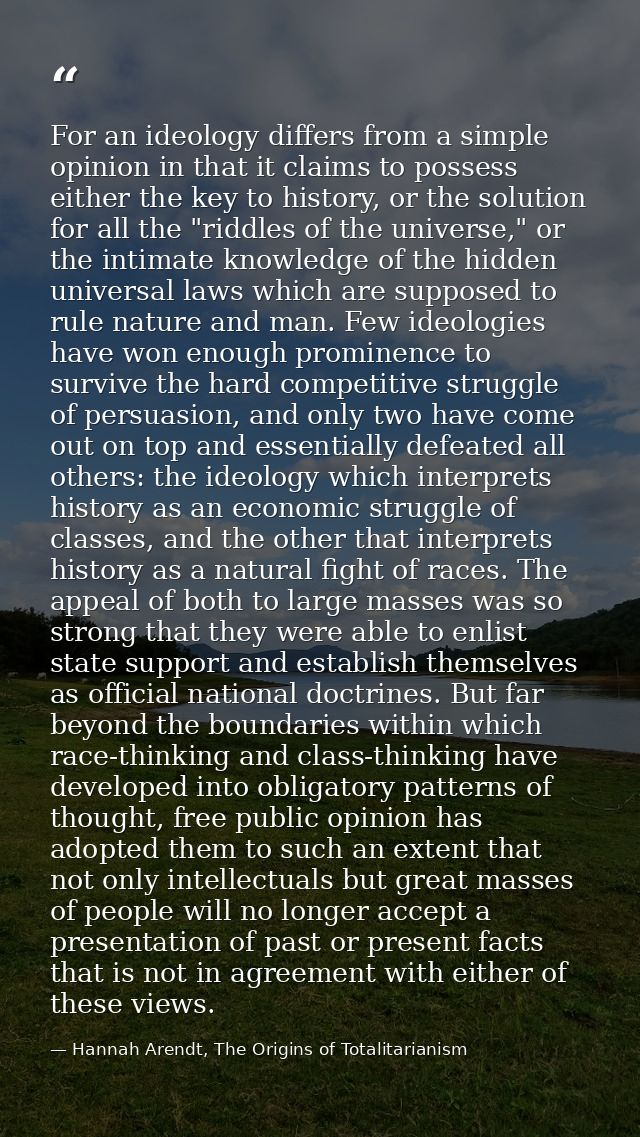 For an ideology differs from a simple opinion in that it claims to possess either the key to history, or the solution fo — Hannah Arendt, The Origins of Totalitarianism